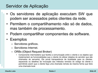 Claudio Lobo Redes 2 Slide 45
Servidor de Aplicação
• Os servidores de aplicação executam SW que
podem ser acessados pelos clientes da rede.
• Permitem o compartilhamento não só de dados,
mas também de processamento.
• Podem compartilhar componentes de software.
• Exemplos
– Servidores gráficos.
– Servidores Internet.
– ORBs (Object Request Broker)
• Componente intermediário que facilita a comunicação entre o cliente e os objetos que
implementam as funcionalidades que o cliente irá utilizar (objetos do servidor que são
chamados de servants). Ele provê transparência de localidade para os clientes,
separando os detalhes da invocação dos métodos remotos do código do cliente e
permitindo assim que o cliente faça uma chamada remota da mesma forma que faria
uma chamada local.
 