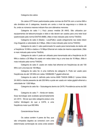 9


        Categoria dos cabos


        Os cabos UTP foram padronizados pelas normas da EIA/TIA com a norma 568 e
são divididos em 5 categorias, levando em conta o nível de segurança e a bitola do
fio, onde os números maiores indicam fios com diâmetros menores:
        Categoria do cabo 1 ( Voz): possui medida 26 AWG. São utilizados por
equipamentos de telecomunicação e rádio e não devem ser usados para uma rede local
(padronizado pela norma EIA/TIA-568B). (Não é mais indicado pela norma TIA/EIA)
        Categoria do cabo 2 (Dados - LocalTalk)): usado antigamente nas redes token
ring chegando a velocidade de 4 Mbps. (Não é mais indicado pela norma TIA/EIA)
        Categoria do cabo 3: cabo padronizado foi usado para transmissão de dados até
a freqüência 16 MHz e dados a 10 Mbps Ethernet em redes da mesma capacidade. (Não
é mais indicado pela norma TIA/EIA)
        Categoria do cabo 4: pode ser utilizado para transmissão até a freqüência de 20
MHz e dados a 20 Mbps foi usado em redes token ring a uma taxa de 16 Mbps. (Não é
mais indicado pela norma TIA/EIA)
        Categoria do cabo 5: usado em redes fast ethernet em freqüências de até 100
MHz com uma taxa de 100 Mbps.
        Categoria do cabo 5e: é uma melhoria da categoria 5. Pode ser usado para
freqüências de até 125 MHz em redes 1000BASE-T gigabit ethernet.
        Categoria do cabo 6: definido pela norma ANSI TIA/EIA 568B-2.1 possui bitola
24 AWG e banda passante de até 250 MHz e pode ser usado em redes gigabit ethernet a
velocidade de 1.000 Mbps.
        Categoria do cabo 6a – Subcategoria dentro do CAT6. Providência acima de 500
MHz.
        Categoria do cabo 7 – Ainda em testes.
Essa tecnologia será avaliada aproximadamente
em 2013. Diz-se que esta categoria possui uma
melhor blindagem do que a CAT6, e uma
freqüência maior que 600 MHz


        Características físicas


        Os cabos contém 4 pares de fios, que
são crimpados (ligados ao conector) com uma
determinada combinação de cores onde existem
 