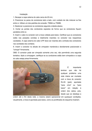 12


         Instalação
1. Decapar a capa externa do cabo cerca de 20 mm;
2. Posicionar os pares de condutores lado a lado, com cuidado de não misturar os fios
entre si. Utilizar um dos padrões de conexão: T568A ou T568B;
3. Destorcer e posicionar os condutores segundo a tabela abaixo;
4. Cortar as pontas dos condutores expostos de forma que os condutores fiquem
paralelos entre si;
5. Inserir o cabo no conector com a trava voltada para baixo. Certificar que os condutores
estão nas posições corretas e totalmente inseridos no conector nas respectivas
cavidades. A capa externa do cabo UTP deve ser inserida até a entrada dos condutores
nas cavidades dos contatos;
6. Inserir o conector no alicate de crimpador mantendo-o devidamente posicionado e
"crimpar" firmemente.
OBS: O conector pode ser crimpado somente uma vez, não permitindo uma segunda
tentativa. Após a crimpagem, certifique se os condutores estão bem crimpados e a capa
do cabo esteja presa firmemente.




                                                                         É         importante
                                                               lembrar       que     não     há
                                                               qualquer problema uma
                                                               rede inteira ser montada
                                                               com a trava do conector
                                                               RJ-45     (jack)      apontada
                                                               "para     cima"      ou     "para
                                                               baixo"    em        relação    à
                                                               ordem dos cabos, pois,
                                                               desde que se obedeça a
ordem até o fim desta rede, a mesma estará operacional em quaisquer condições.
Usualmente, a trava é apontada para baixo, como os pontilhados do esquema mostram.
 