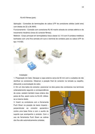 14




        RJ-45 Fêmea (jack)


Aplicação - Conexões de terminações de cabos UTP de condutores sólidos (solid wire)
com bitolas de 22 a 26 AWG.
Funcionamento - Conexão com conectores RJ 45 macho através do contato elétrico e de
travamento mecânico (trava do conector fêmea).
Material - Corpo principal em termoplástico fosco classe UL V-0 com 8 contatos metálicos
banhados com uma fina camada em ouro e terminal de contatos para os cabos UTP do
tipo 110 IDC.




       Instalação
1. Preparação do Cabo: Decapar a capa externa cerca de 50 mm com o cuidados de não
danificar os condutores. Observar a posição final do conector na tomada ou espelho,
efetuando a acomodação do cabo;
2. Em um dos lados do conector, posicionar os dois pares dos condutores nos terminais
ordenadamente segundo a correspondência
de cores. existem também duas ordens dos
pares de fios, assim como no RJ-45. Utiliza-
se a mesma deste;
3. Inserir os condutores com a ferramenta
Puch Down na posição de baixo impacto -
perpendicular   ao   conector   apoiando-o
contra uma base firme e com o auxílio do
suporte que acompanha o produto. Com o
uso da ferramenta Puch Down as sobras
dos fios são automaticamente cortadas;
 