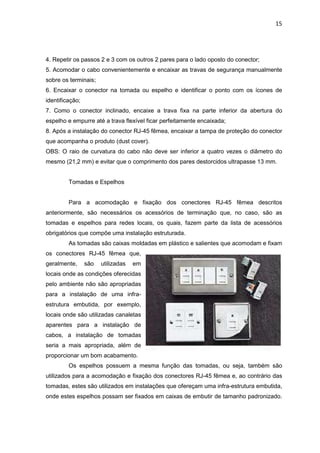 15




4. Repetir os passos 2 e 3 com os outros 2 pares para o lado oposto do conector;
5. Acomodar o cabo convenientemente e encaixar as travas de segurança manualmente
sobre os terminais;
6. Encaixar o conector na tomada ou espelho e identificar o ponto com os ícones de
identificação;
7. Como o conector inclinado, encaixe a trava fixa na parte inferior da abertura do
espelho e empurre até a trava flexível ficar perfeitamente encaixada;
8. Após a instalação do conector RJ-45 fêmea, encaixar a tampa de proteção do conector
que acompanha o produto (dust cover).
OBS: O raio de curvatura do cabo não deve ser inferior a quatro vezes o diâmetro do
mesmo (21,2 mm) e evitar que o comprimento dos pares destorcidos ultrapasse 13 mm.


         Tomadas e Espelhos


         Para a acomodação e fixação dos conectores RJ-45 fêmea descritos
anteriormente, são necessários os acessórios de terminação que, no caso, são as
tomadas e espelhos para redes locais, os quais, fazem parte da lista de acessórios
obrigatórios que compõe uma instalação estruturada.
         As tomadas são caixas moldadas em plástico e salientes que acomodam e fixam
os conectores RJ-45 fêmea que,
geralmente,      são   utilizadas   em
locais onde as condições oferecidas
pelo ambiente não são apropriadas
para a instalação de uma infra-
estrutura embutida, por exemplo,
locais onde são utilizadas canaletas
aparentes para a instalação de
cabos, a instalação de tomadas
seria a mais apropriada, além de
proporcionar um bom acabamento.
         Os espelhos possuem a mesma função das tomadas, ou seja, também são
utilizados para a acomodação e fixação dos conectores RJ-45 fêmea e, ao contrário das
tomadas, estes são utilizados em instalações que ofereçam uma infra-estrutura embutida,
onde estes espelhos possam ser fixados em caixas de embutir de tamanho padronizado.
 