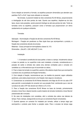 16


Como relação ao tamanho e formato, os espelhos possuem dimensões que atendem aos
padrões 4"x2" e 4"x4", hoje muito utilizado no mercado.
        Na tomada, é possível instalar-se dois conectores RJ-45 fêmea, proporcionando
a interligação de até dois pontos de rede. Quanto aos espelhos, dispõem-se de dois
tipos, duas e seis posições, sendo possível interligar-se até seis pontos de rede. Tanto as
tomadas como os espelhos, possuem cores e formatos que proporcionam um ótimo
acabamento em qualquer ambiente.


        Tomadas


Aplicação - Acomodação e fixação de até dois conectores RJ-45 fêmea.
Montagem - Fixação em parafusos ou fitas dupla face que acompanham o produto, e
fixação dos conectores através de encaixe.
Materiais - Corpo principal em termoplástico classe UL V-0.
Dimensões - (AxLxP) = (38,1x82,5x57,1) mm.


        Instalação


        1. A tomada é constituída de duas partes: a base e a tampa. Inicialmente colocar
a base na parede ou na superfície onde será instalada a tomada, considerando-se a
posição de saída e entrada dos cabos e/ou demais condições para o encaixe em
canaletas ou a infra-estrutura que irá acomodar os cabos.;
2. Fixar a base da tomada na superfície usando a fita adesiva dupla face que acompanha
o produto e/ou os parafusos de fixação fornecidos.;
3. Com relação à fixação, recomenda-se que, na medida do possível, sejam utilizados
parafusos, pois estes proporcionam uma fixação mais segura e duradoura;
4. Conectorizar os conectores RJ-45 fêmea deixando uma folga de 50 mm do cabo UTP
para permitir a acomodação do conector em sua posição final. Lembrando que o raio de
curvatura do cabo UTP não deverá ser inferior a 21,2 mm;
5. Para a fixação dos conectores RJ-45 fêmea na base da tomada, primeiramente
encaixe a trava fixa e depois levante a parte traseira da tomada mantendo a trava flexível
pressionada até o encaixe;
6. No caso de instalações com canaletas, abrir a entrada dos cabos nas laterais da
tampa. Fixar a tampa, assegurando-se de que os conectores fiquem encaixados;
7. Quando apenas um conector for instalado por tomada, utilizar a tampa cega que
acompanha o produto para fechar a posição vazia. Para o encaixe da tampa cega
 