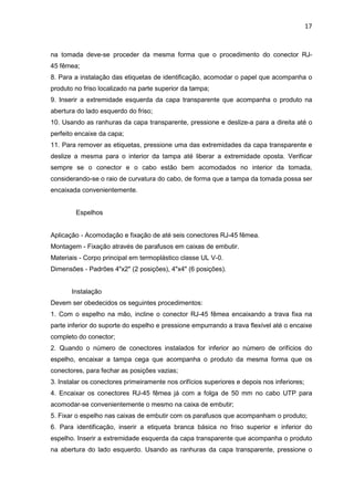 17


na tomada deve-se proceder da mesma forma que o procedimento do conector RJ-
45 fêmea;
8. Para a instalação das etiquetas de identificação, acomodar o papel que acompanha o
produto no friso localizado na parte superior da tampa;
9. Inserir a extremidade esquerda da capa transparente que acompanha o produto na
abertura do lado esquerdo do friso;
10. Usando as ranhuras da capa transparente, pressione e deslize-a para a direita até o
perfeito encaixe da capa;
11. Para remover as etiquetas, pressione uma das extremidades da capa transparente e
deslize a mesma para o interior da tampa até liberar a extremidade oposta. Verificar
sempre se o conector e o cabo estão bem acomodados no interior da tomada,
considerando-se o raio de curvatura do cabo, de forma que a tampa da tomada possa ser
encaixada convenientemente.


        Espelhos


Aplicação - Acomodação e fixação de até seis conectores RJ-45 fêmea.
Montagem - Fixação através de parafusos em caixas de embutir.
Materiais - Corpo principal em termoplástico classe UL V-0.
Dimensões - Padrões 4"x2" (2 posições), 4"x4" (6 posições).


       Instalação
Devem ser obedecidos os seguintes procedimentos:
1. Com o espelho na mão, incline o conector RJ-45 fêmea encaixando a trava fixa na
parte inferior do suporte do espelho e pressione empurrando a trava flexível até o encaixe
completo do conector;
2. Quando o número de conectores instalados for inferior ao número de orifícios do
espelho, encaixar a tampa cega que acompanha o produto da mesma forma que os
conectores, para fechar as posições vazias;
3. Instalar os conectores primeiramente nos orifícios superiores e depois nos inferiores;
4. Encaixar os conectores RJ-45 fêmea já com a folga de 50 mm no cabo UTP para
acomodar-se convenientemente o mesmo na caixa de embutir;
5. Fixar o espelho nas caixas de embutir com os parafusos que acompanham o produto;
6. Para identificação, inserir a etiqueta branca básica no friso superior e inferior do
espelho. Inserir a extremidade esquerda da capa transparente que acompanha o produto
na abertura do lado esquerdo. Usando as ranhuras da capa transparente, pressione o
 