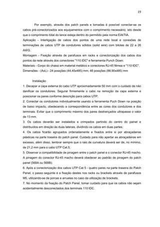 19


        Por exemplo, através dos patch panels e tomadas é possível conectar-se os
cabos pré-conectorizados aos equipamentos com o comprimento necessário, isto desde
que o comprimento total do lance esteja dentro do permitido pela norma EIA/TIA.
Aplicação - Interligação de cabos dos pontos de uma rede local e conexões de
terminações de cabos UTP de condutores sólidos (solid wire) com bitolas de 22 a 26
AWG.
Montagem - Fixação através de parafusos em racks e conectorização dos cabos dos
pontos da rede através dos conectores "110 IDC" e ferramenta Punch Down.
Materiais - Corpo do chassi em material metálico e conectores RJ-45 fêmea e "110 IDC".
Dimensões - (AxL) - 24 posições (44,45x485) mm; 48 posições (88,90x485) mm


       Instalação
1. Decapar a capa externa do cabo UTP aproximadamente 50 mm com o cuidado de não
danificar os condutores. Segurar firmemente o cabo na remoção da capa externa e
posicionar os pares conforme descrição para cabos UTP;
2. Conectar os condutores individualmente usando a ferramenta Puch Down na posição
de baixo impacto, obedecendo a correspondência entre as cores dos condutores e dos
terminais. Evitar que o comprimento máximo dos pares destrançados ultrapasse o valor
de 13 mm.
3. Os cabos deverão ser instalados e crimpados partindo do centro do painel e
distribuídos em direção às duas laterais, dividindo os cabos em duas partes;
4. Os cabos ficarão agrupados ordenadamente e fixados entre si por abraçadeiras
plásticas na parte traseira do patch panel. Cuidado para não apertar as abraçadeiras em
excesso, além disso, lembrar sempre que o raio de curvatura deverá ser de, no mínimo,
de 21,2 mm para o cabo UTP Cat.5;
5. Observar a compatibilidade de pinagem entre o patch panel e o conector RJ-45 macho.
A pinagem do conector RJ-45 macho deverá obedecer ao padrão de pinagem do patch
panel (568A ou 568B);
6. Após a conectorização dos cabos UTP Cat 5 - quatro pares na parte traseira do Patch
Panel, o passo seguinte é a fixação destes nos racks ou brackets através de parafusos
M5, utilizando-se de porcas e arruelas no caso da utilização de brackets;
7. No momento da fixação do Patch Panel, tomar cuidado para que os cabos não sejam
acidentalmente desconectados dos terminais 110 IDC.
 