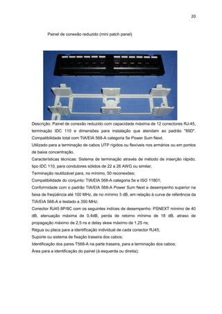 20


        Painel de conexão reduzido (mini patch panel)




Descrição: Painel de conexão reduzido com capacidade máxima de 12 conectores RJ-45,
terminação IDC 110 e dimensões para instalação que atendam ao padrão "89D".
Compatibilidade total com TIA/EIA 568-A categoria 5e Power Sum Next.
Utilizado para a terminação de cabos UTP rígidos ou flexíveis nos armários ou em pontos
de baixa concentração.
Características técnicas: Sistema de terminação através de método de inserção rápido,
tipo IDC 110, para condutores sólidos de 22 a 26 AWG ou similar;
Terminação reutilizável para, no mínimo, 50 reconexões;
Compatibilidade do conjunto: TIA/EIA 568-A categoria 5e e ISO 11801;
Conformidade com o padrão TIA/EIA 568-A Power Sum Next e desempenho superior na
faixa de freqüência até 100 MHz, de no mínimo 3 dB, em relação à curva de referência da
TIA/EIA 568-A e testado a 350 MHz;
Conector RJ45 8P/8C com os seguintes indíces de desempenho: PSNEXT mínimo de 40
dB, atenuação máxima de 0,4dB, perda de retorno mínima de 18 dB, atraso de
propagação máximo de 2,5 ns e delay skew máximo de 1,25 ns;
Régua ou placa para a identificação individual de cada conector RJ45;
Suporte ou sistema de fixação traseira dos cabos;
Identificação dos pares T568-A na parte traseira, para a terminação dos cabos;
Área para a identificação do painel (à esquerda ou direita);
 