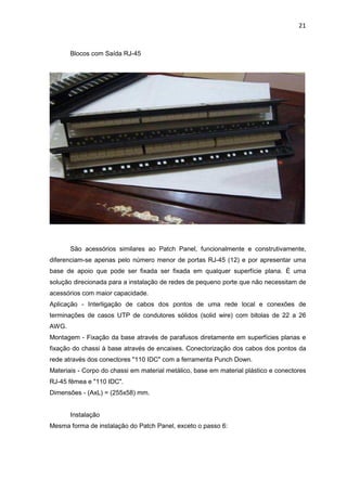 21


       Blocos com Saída RJ-45




       São acessórios similares ao Patch Panel, funcionalmente e construtivamente,
diferenciam-se apenas pelo número menor de portas RJ-45 (12) e por apresentar uma
base de apoio que pode ser fixada ser fixada em qualquer superfície plana. É uma
solução direcionada para a instalação de redes de pequeno porte que não necessitam de
acessórios com maior capacidade.
Aplicação - Interligação de cabos dos pontos de uma rede local e conexões de
terminações de casos UTP de condutores sólidos (solid wire) com bitolas de 22 a 26
AWG.
Montagem - Fixação da base através de parafusos diretamente em superfícies planas e
fixação do chassi à base através de encaixes. Conectorização dos cabos dos pontos da
rede através dos conectores "110 IDC" com a ferramenta Punch Down.
Materiais - Corpo do chassi em material metálico, base em material plástico e conectores
RJ-45 fêmea e "110 IDC".
Dimensões - (AxL) = (255x58) mm.


       Instalação
Mesma forma de instalação do Patch Panel, exceto o passo 6:
 