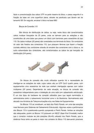 22


Após a conectorização dos cabos UTP na parte traseira do bloco, o passo seguinte é a
fixação da base em uma superfície plana, através de parafusos que devem ser de
tamanho S6. Em seguida, encaixar o bloco na base 89D.


       Blocos de Conexão 110


       São blocos de distribuição de cabos, ou seja, neste bloco são conectorizados
cabos multipar trançados de 25 pares, onde se derivam para as estações e são
constituídos de uma base que possui um bloco com terminais para conectores do tipo
110. Os cabos multipar (25 pares) são conectados nos terminais do bloco. Os condutores
do cabo são fixados aos conectores 110, que possuem lâminas que fazem a fixação
(contato elétrico) dos condutores através do encaixe dos conectores com o bloco e, na
outra extremidade dos conectores, são conectorizados os cabos de par trançado de
distribuição (2/4 pares).




         Os blocos de conexão são muito utilizados quando há a necessidade de
interligar-se as estações da rede, cujos cabos são os UTP Cat.5 quatro pares, com
equipamentos e/ou acessórios de rede que aceitam interligação apenas com cabos
multipares (25 pares). Dependendo de cada situação, os blocos de conexão são
acessórios indispensáveis para a instalação de uma rede com cabeamento estruturado.
É um dos tipos de hardware de conexão utilizados para que sejam terminados e
administrados tanto o cabeamento horizontal como o do Backbone. Normalmente está
alocado nos Armários de Telecomunicações e/ou nas Salas de Equipamentos.
         Os Blocos 110 se constituem, ao lado dos Patch Panels, em uma das soluções
mais flexíveis para Sistemas de Cabeamento Estruturado. Algumas vezes a performance
dos Blocos 110 é questionada quando comparada a Patch Panels. Ambas as soluções
são adequadas, porém os Blocos 110 possuem um NEXT (Near End Crosstalk) melhor
que o conector modular de oito posições (RJ-45) utilizado nos Patch Panels, pois a
distância física entre os pares é maior nos contatos do Bloco 110 atenuando possíveis
 