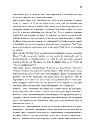 23


interferências entre os pares. O ponto mais importante é a performance do Canal
(Channel) e não a dos componentes isoladamente.
Aplicações dos Blocos 110 – Normalmente são utilizados para aplicações de telefonia
como, por exemplo, o DG de um edifício e em outros casos são utilizados para
aplicações de voz e dados. A principal diferença entre os dois tipos é que os Blocos 110
para dados possuem um Organizador Horizontal de Patch Cords, o qual é de extrema
importância visto que, obrigatoriamente utiliza-se Patch Cords e conectores modulares
(padrão RJ) para aplicações de dados. Em aplicações de telefonia normalmente são
utilizados fios jumpers para a conexão e, portanto devesse utilizar Organizadores de Fios.
Os Blocos apresentam outra vantagem em relação aos Patch Panels no que diz respeito
à flexibilidade, pois nos mesmos pode-se administrar pares, enquanto nos Patch Panels
pode-se administrar somente pontos, o que limita o uso de Patch Panels em aplicações
de telefonia.
Rack x Parede - Os Patch Panels são tradicionalmente instalados em racks, enquanto os
Blocos 110 são normalmente instalados em uma prancha de madeira (playwood) na
parede (podendo ser instalados também em racks). Os racks apresentam vantagens
quando o site da obra não possui uma Sala de Equipamentos ou um Armário de
Telecomunicações disponível.
Organização - Quando utilizasse Blocos 110 deve-se usar Organizadores Horizontais e
Verticais de Patch Cords, assim como quando utilizamos Patch Panels deve-se utilizar
Organizadores de Cabos e Patch Cords. Para instalações de grande porte os Blocos 110
permitem uma melhor organização, pois disponibilizam uma quantidade maior de
organizadores assim como maior espaço físico para o gerenciamento dos Patch Cords.
Para aplicações de interconexão com uma quantidade menor de pontos ou aplicações
somente de dados os Patch Panels têm-se mostrado como uma boa alternativa.
Pontos de Dados - Normalmente para dados deve-se utilizar circuitos de quatro pares,
embora aplicações como 10BASE-T utilizem apenas dois pares. Aplica novamente o
Bloco 110 e como normalmente necessita espelhar as portas dos equipamentos (hubs ou
switches), os Blocos utilizam Patch Cords com um Conector Modular de oito posições
(RJ-45) em somente uma das extremidades, sendo que a outra extremidade deve ser
terminada nos Blocos 110.
Pontos de Voz - Normalmente os circuitos de voz utilizam apenas um ou dois pares.
Identificação - Deve utilizar Organizadores Verticais de Patch Cords entre os campos de
conexão: dados, Cabeamento Horizontal e voz, cuja finalidade é exatamente organizar e
acomodar os Patch Cords. De acordo com a norma ANSI/TIA/EIA-606, identifica-se o
Bloco do Cabeamento Horizontal com etiquetas azuis e os Blocos de equipamentos (voz
 