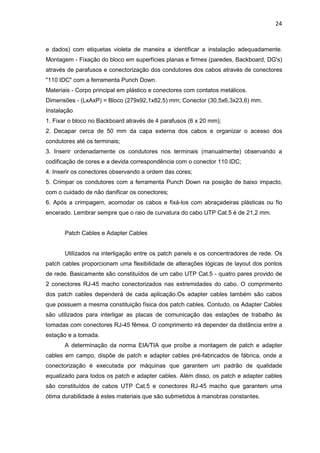 24


e dados) com etiquetas violeta de maneira a identificar a instalação adequadamente.
Montagem - Fixação do bloco em superfícies planas e firmes (paredes, Backboard, DG's)
através de parafusos e conectorização dos condutores dos cabos através de conectores
"110 IDC" com a ferramenta Punch Down.
Materiais - Corpo principal em plástico e conectores com contatos metálicos.
Dimensões - (LxAxP) = Bloco (279x92,1x82,5) mm; Conector (30,5x6,3x23,6) mm.
Instalação
1. Fixar o bloco no Backboard através de 4 parafusos (6 x 20 mm);
2. Decapar cerca de 50 mm da capa externa dos cabos e organizar o acesso dos
condutores até os terminais;
3. Inserir ordenadamente os condutores nos terminais (manualmente) observando a
codificação de cores e a devida correspondência com o conector 110 IDC;
4. Inserir os conectores observando a ordem das cores;
5. Crimpar os condutores com a ferramenta Punch Down na posição de baixo impacto,
com o cuidado de não danificar os conectores;
6. Após a crimpagem, acomodar os cabos e fixá-los com abraçadeiras plásticas ou fio
encerado. Lembrar sempre que o raio de curvatura do cabo UTP Cat.5 é de 21,2 mm.


       Patch Cables e Adapter Cables


       Utilizados na interligação entre os patch panels e os concentradores de rede. Os
patch cables proporcionam uma flexibilidade de alterações lógicas de layout dos pontos
de rede. Basicamente são constituídos de um cabo UTP Cat.5 - quatro pares provido de
2 conectores RJ-45 macho conectorizados nas extremidades do cabo. O comprimento
dos patch cables dependerá de cada aplicação.Os adapter cables também são cabos
que possuem a mesma constituição física dos patch cables. Contudo, os Adapter Cables
são utilizados para interligar as placas de comunicação das estações de trabalho às
tomadas com conectores RJ-45 fêmea. O comprimento irá depender da distância entre a
estação e a tomada.
       A determinação da norma EIA/TIA que proíbe a montagem de patch e adapter
cables em campo, dispõe de patch e adapter cables pré-fabricados de fábrica, onde a
conectorização é executada por máquinas que garantem um padrão de qualidade
equalizado para todos os patch e adapter cables. Além disso, os patch e adapter cables
são constituídos de cabos UTP Cat.5 e conectores RJ-45 macho que garantem uma
ótima durabilidade à estes materiais que são submetidos à manobras constantes.
 