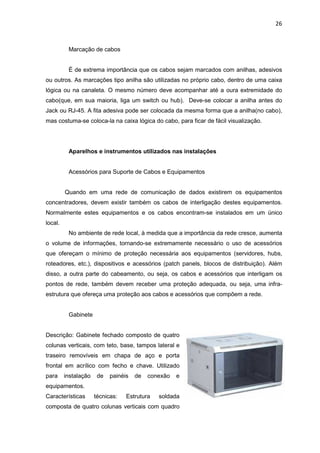 26


          Marcação de cabos


          É de extrema importância que os cabos sejam marcados com anilhas, adesivos
ou outros. As marcações tipo anilha são utilizadas no próprio cabo, dentro de uma caixa
lógica ou na canaleta. O mesmo número deve acompanhar até a oura extremidade do
cabo(que, em sua maioria, liga um switch ou hub). Deve-se colocar a anilha antes do
Jack ou RJ-45. A fita adesiva pode ser colocada da mesma forma que a anilha(no cabo),
mas costuma-se coloca-la na caixa lógica do cabo, para ficar de fácil visualização.




          Aparelhos e instrumentos utilizados nas instalações


          Acessórios para Suporte de Cabos e Equipamentos


         Quando em uma rede de comunicação de dados existirem os equipamentos
concentradores, devem existir também os cabos de interligação destes equipamentos.
Normalmente estes equipamentos e os cabos encontram-se instalados em um único
local.
          No ambiente de rede local, à medida que a importância da rede cresce, aumenta
o volume de informações, tornando-se extremamente necessário o uso de acessórios
que ofereçam o mínimo de proteção necessária aos equipamentos (servidores, hubs,
roteadores, etc.), dispositivos e acessórios (patch panels, blocos de distribuição). Além
disso, a outra parte do cabeamento, ou seja, os cabos e acessórios que interligam os
pontos de rede, também devem receber uma proteção adequada, ou seja, uma infra-
estrutura que ofereça uma proteção aos cabos e acessórios que compõem a rede.


          Gabinete


Descrição: Gabinete fechado composto de quatro
colunas verticais, com teto, base, tampos lateral e
traseiro removíveis em chapa de aço e porta
frontal em acrílico com fecho e chave. Utilizado
para     instalação    de   painéis   de   conexão   e
equipamentos.
Características       técnicas:   Estrutura   soldada
composta de quatro colunas verticais com quadro
 