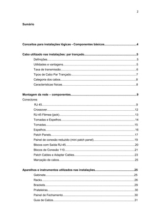 2


Sumário




Conceitos para instalações lógicas - Componentes básicos........................................4


Cabo utilizado nas instalações: par trançado.................................................................5
          Definições...............................................................................................................5
          Utilidades e vantagens...........................................................................................5
          Taxa de transmissão..............................................................................................6
          Tipos de Cabo Par Trançado.................................................................................7
          Categoria dos cabos..............................................................................................8
          Características físicas............................................................................................8


Montagem da rede – componentes..................................................................................9
Conectores
           RJ 45.....................................................................................................................9
          Crossover.............................................................................................................12
          RJ-45 Fêmea (jack)..............................................................................................13
          Tomadas e Espelhos............................................................................................14
          Tomadas..............................................................................................................15
          Espelhos...............................................................................................................16
          Patch Panels........................................................................................................17
          Painel de conexão reduzido (mini patch panel)...................................................19
          Blocos com Saída RJ-45......................................................................................20
          Blocos de Conexão 110.......................................................................................21
          Patch Cables e Adapter Cables...........................................................................23
          Marcação de cabos..............................................................................................25


Aparelhos e instrumentos utilizados nas instalações.................................................25
          Gabinete..............................................................................................................25
          Racks...................................................................................................................26
          Brackets...............................................................................................................29
          Prateleiras............................................................................................................30
          Painel de Fechamento.........................................................................................30
          Guia de Cabos.....................................................................................................31
 
