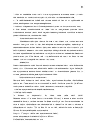 29


3. Uma vez montado e fixado o rack, fixar os equipamentos, acessórios no rack por meio
dos parafusos M5 fornecidos com o produto, nas duas colunas laterais do rack;
4. Os cabos deverão ser fixados nas colunas laterais do rack ou no organizador de
cabos, sendo presos com abraçadeiras plásticas;
5. Aterrar o rack por meio de um fio terra parafusando-o em um dos parafusos da base;
6. Não apertar excessivamente os cabos com as abraçadeiras plásticas, evitar
trançamentos entre os cabos, evitar torções/nós/estrangulamentos nos cabos e atentar
para o raio mínimo de curvatura dos cabos.
        Características construtivas:
        Consideram dois tipos básicos de rack: o rack aberto que consiste em uma
estrutura retangular fixada no piso, indicada para ambientes protegidos, livres de pó e
com acesso restrito, ou rack fechado que possui porta com visor de vidro ou acrílico, que
em função disto apresenta uma maior segurança e integridade dos equipamentos tendo
inclusive a possibilidade de controle de circulação de ar interno, podendo ser fixado em
parede ou no piso. Este tipo de rack pode perfeitamente ser usado em áreas de livre
acesso, pois sua porta pode ser trancada com chave.
        Acessórios
Foram desenvolvidos vários tipos de acessórios para racks tais como: calha de tomadas
com 4, 8 ou 12 tomadas para alimentação elétrica dos equipamentos, régua de fixação
dos equipamentos, sistema de teto ventilado com 2 ou 4 ventiladores, gavetas fixas ou
móveis, gavetas de ventilação e organizadores de cabos.
       Como dimensionar a altura um rack
No rack serão instalados patch panels, hubs, organizadores de cabos, distribuidores
ópticos, etc. Estes acessórios tem uma medida padrão de altura, que é 1U (44,45mm),
assim para se especificar a altura do rack levar em consideração o seguinte:
1- O nº de equipamentos que deverão ser instalados;
2- O nº de patch panels;
3-   Instalar    um        organizador   de   cabos     para     cada    patch    panel.
Deve-se somar todos estes itens (considerando 1U cada) e tem-se a altura mínima
necessária do rack. Lembrar sempre de deixar uma folga para futuras ampliações da
rede e melhor acomodação dos equipamentos e acessórios. O ideal é planejar a
utilização de no máximo 70% da área útil de um rack, permitindo assim a dissipação
térmica do calor gerado pelos equipamentos;
Largura: 19” (largura padrão para equipamento de dados)
Altura: sempre especificada em U's (1U= 44,45mm)
Profundidade: é sempre dada em mm
 