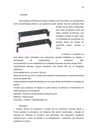 30


           Brackets


       São suportes constituídos de peças metálicas onde são fixados os equipamentos
como concentradores (Hub's) e os acessórios (patch panels). São de construção mais
                                                   simples que os racks e adequados
                                                   para redes de pequeno porte que
                                                   exijam soluções econômicas. Sua
                                                   vantagem consiste no baixo custo
                                                   e na facilidade de manutenção. Os
                                                   brackets devem ser fixados em
                                                   superfícies    planas,     verticais    e
                                                   firmes.


                                                             O bracket é constituído de
uma lateral móvel (articulada) que proporciona grandes facilidades na fixação e
manutenção            de      equipamentos          e           acessórios,           além
de proporcionar um bom acabamento em ambientes disponham de pouco espaço físico.
Características técnicas: Largura compatível com padrão IEC de 19 polegadas
(482,6mm);
Profundidade útil de, no mínimo, 350 mm;
Altura útil mínima de 6 UA e furação para fixação de equipamentos e acessórios através
de porcas "gaiola" M5;
Preferencialmente dotado de dobradiça em uma das laterais para facilitar a montagem de
painéis;
Furação para parafusos de fixação na parte traseira da estrutura e fornecimento de
quatro parafusos com buchas S8.
Aplicação - Suporte de equipamentos de pequeno porte.
Materiais - Chapa de aço.
Dimensões - (LxAxP) = (485x240x300) mm.


       Montagem
1. Fixação através de parafusos e buchas S8 em superfícies verticais planas e
firmes (paredes de alvenaria e de madeira). Não sendo recomendado a fixação de
brackets em divisórias ou similares, pois geralmente não apresentam resistência
suficiente para o peso do bracket e os equipamentos e acessórios que estiverem
instalados no mesmo;
 