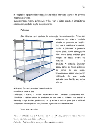 31


2. Fixação dos equipamentos ou acessórios ao bracket através de parafusos M5 providos
de porcas e arruelas.
Cuidados: Carga máxima permissível: 10 Kg. Fixar os cabos através de abraçadeiras
plásticas sem, contudo, apertar excessivamente.


        Prateleiras


        São utilizadas como bandejas de sustentação para equipamentos. Podem ser
                                                    instaladas em racks e brackets
                                                    através de parafusos de fixação.
                                                    São dois os modelos de prateleiras:
                                                    normal e chantelier. A prateleira
                                                    normal possui pontos de fixação na
                                                    face central sendo indicado para
                                                    fixação    em   racks     abertos   ou
                                                    fechados                            e
                                                    brackets. A prateleira chantelier
                                                    possui pontos de fixação próximos
                                                    ao    centro     de      seu    corpo,
                                                    proporcionando assim, uma melhor
                                                    distribuição    de      peso,   sendo
                                                    indicado para fixação em racks
                                                    abertos.


Aplicação - Bandeja de suporte de equipamentos.
Materiais - Chapa de aço.
Dimensões - (LxAxP) = Normal (485x90x290) mm; Chantelier (485x90x480) mm.
Montagem - Fixação através de parafusos M5 em racks ou brackets (com porcas e
arruelas). Carga máxima permissível: 10 Kg. Fazer o possível para que o peso do
componente a ser suportado pela prateleira seja distribuído uniformemente.


        Painel de Fechamento


Acessório utilizado para o fechamento de "espaços" não preenchidos nos racks. São
fixados aos racks através de parafusos.
Aplicação - Fechamento de espaçosa não ocupados em racks.
 