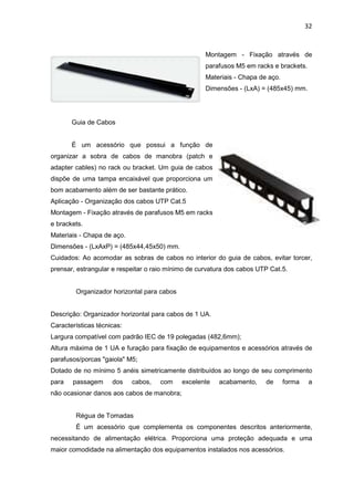 32


                                                    Montagem - Fixação através de
                                                    parafusos M5 em racks e brackets.
                                                    Materiais - Chapa de aço.
                                                    Dimensões - (LxA) = (485x45) mm.




       Guia de Cabos


       É um acessório que possui a função de
organizar a sobra de cabos de manobra (patch e
adapter cables) no rack ou bracket. Um guia de cabos
dispõe de uma tampa encaixável que proporciona um
bom acabamento além de ser bastante prático.
Aplicação - Organização dos cabos UTP Cat.5
Montagem - Fixação através de parafusos M5 em racks
e brackets.
Materiais - Chapa de aço.
Dimensões - (LxAxP) = (485x44,45x50) mm.
Cuidados: Ao acomodar as sobras de cabos no interior do guia de cabos, evitar torcer,
prensar, estrangular e respeitar o raio mínimo de curvatura dos cabos UTP Cat.5.


        Organizador horizontal para cabos


Descrição: Organizador horizontal para cabos de 1 UA.
Características técnicas:
Largura compatível com padrão IEC de 19 polegadas (482,6mm);
Altura máxima de 1 UA e furação para fixação de equipamentos e acessórios através de
parafusos/porcas "gaiola" M5;
Dotado de no mínimo 5 anéis simetricamente distribuídos ao longo de seu comprimento
para   passagem      dos    cabos,   com    excelente   acabamento,     de      forma    a
não ocasionar danos aos cabos de manobra;


        Régua de Tomadas
        É um acessório que complementa os componentes descritos anteriormente,
necessitando de alimentação elétrica. Proporciona uma proteção adequada e uma
maior comodidade na alimentação dos equipamentos instalados nos acessórios.
 