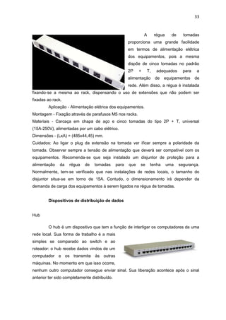 33


                                                                A     régua     de     tomadas
                                                      proporciona uma grande facilidade
                                                      em termos de alimentação elétrica
                                                      dos equipamentos, pois a mesma
                                                      dispõe de cinco tomadas no padrão
                                                      2P    +    T,    adequados       para   a
                                                      alimentação     de    equipamentos      de
                                                      rede. Além disso, a régua é instalada
fixando-se a mesma ao rack, dispensando o uso de extensões que não podem ser
fixadas ao rack.
        Aplicação - Alimentação elétrica dos equipamentos.
Montagem - Fixação através de parafusos M5 nos racks.
Materiais - Carcaça em chapa de aço e cinco tomadas do tipo 2P + T, universal
(15A-250V), alimentadas por um cabo elétrico.
Dimensões - (LxA) = (485x44,45) mm.
Cuidados: Ao ligar o plug da extensão na tomada ver ificar sempre a polaridade da
tomada. Observar sempre a tensão de alimentação que deverá ser compatível com os
equipamentos. Recomenda-se que seja instalado um disjuntor de proteção para a
alimentação    da   régua   de    tomadas      para   que   se      tenha     uma    segurança.
Normalmente, tem-se verificado que nas instalações de redes locais, o tamanho do
disjuntor situa-se em torno de 15A. Contudo, o dimensionamento irá depender da
demanda de carga dos equipamentos à serem ligados na régua de tomadas.


        Dispositivos de distribuição de dados


Hub

        O hub é um dispositivo que tem a função de interligar os computadores de uma
rede local. Sua forma de trabalho é a mais
simples se comparado ao switch e ao
roteador: o hub recebe dados vindos de um
computador    e os transmite às outras
máquinas. No momento em que isso ocorre,
nenhum outro computador consegue enviar sinal. Sua liberação acontece após o sinal
anterior ter sido completamente distribuído.
 