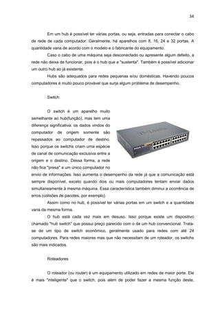 34


        Em um hub é possível ter várias portas, ou seja, entradas para conectar o cabo
de rede de cada computador. Geralmente, há aparelhos com 8, 16, 24 e 32 portas. A
quantidade varia de acordo com o modelo e o fabricante do equipamento.
        Caso o cabo de uma máquina seja desconectado ou apresente algum defeito, a
rede não deixa de funcionar, pois é o hub que a "sustenta". Também é possível adicionar
um outro hub ao já existente.
        Hubs são adequados para redes pequenas e/ou domésticas. Havendo poucos
computadores é muito pouco provável que surja algum problema de desempenho.


        Switch


        O switch é um aparelho muito
semelhante ao hub(função), mas tem uma
diferença significativa: os dados vindos do
computador    de   origem   somente    são
repassados ao computador de destino.
Isso porque os switchs criam uma espécie
de canal de comunicação exclusiva entre a
origem e o destino. Dessa forma, a rede
não fica "presa" a um único computador no
envio de informações. Isso aumenta o desempenho da rede já que a comunicação está
sempre disponível, exceto quando dois ou mais computadores tentam enviar dados
simultaneamente à mesma máquina. Essa característica também diminui a ocorrência de
erros (colisões de pacotes, por exemplo).
        Assim como no hub, é possível ter várias portas em um switch e a quantidade
varia da mesma forma.
        O hub está cada vez mais em desuso. Isso porque existe um dispositivo
chamado "hub switch" que possui preço parecido com o de um hub convencional. Trata-
se de um tipo de switch econômico, geralmente usado para redes com até 24
computadores. Para redes maiores mas que não necessitam de um roteador, os switchs
são mais indicados.


        Roteadores


        O roteador (ou router) é um equipamento utilizado em redes de maior porte. Ele
é mais "inteligente" que o switch, pois além de poder fazer a mesma função deste,
 