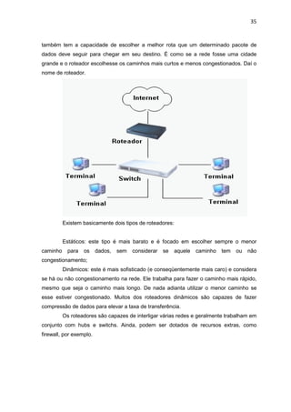 35


também tem a capacidade de escolher a melhor rota que um determinado pacote de
dados deve seguir para chegar em seu destino. É como se a rede fosse uma cidade
grande e o roteador escolhesse os caminhos mais curtos e menos congestionados. Daí o
nome de roteador.




          Existem basicamente dois tipos de roteadores:


          Estáticos: este tipo é mais barato e é focado em escolher sempre o menor
caminho     para   os    dados,   sem   considerar   se   aquele   caminho   tem   ou   não
congestionamento;
          Dinâmicos: este é mais sofisticado (e conseqüentemente mais caro) e considera
se há ou não congestionamento na rede. Ele trabalha para fazer o caminho mais rápido,
mesmo que seja o caminho mais longo. De nada adianta utilizar o menor caminho se
esse estiver congestionado. Muitos dos roteadores dinâmicos são capazes de fazer
compressão de dados para elevar a taxa de transferência.
          Os roteadores são capazes de interligar várias redes e geralmente trabalham em
conjunto com hubs e switchs. Ainda, podem ser dotados de recursos extras, como
firewall, por exemplo.
 
