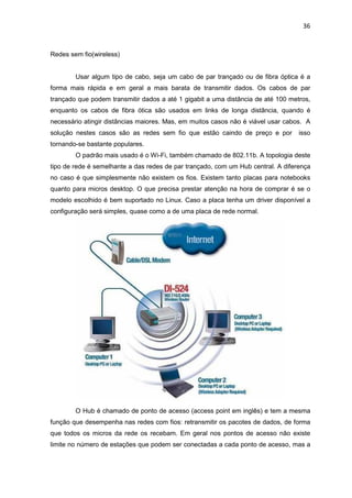36


Redes sem fio(wireless)


        Usar algum tipo de cabo, seja um cabo de par trançado ou de fibra óptica é a
forma mais rápida e em geral a mais barata de transmitir dados. Os cabos de par
trançado que podem transmitir dados a até 1 gigabit a uma distância de até 100 metros,
enquanto os cabos de fibra ótica são usados em links de longa distância, quando é
necessário atingir distâncias maiores. Mas, em muitos casos não é viável usar cabos. A
solução nestes casos são as redes sem fio que estão caindo de preço e por         isso
tornando-se bastante populares.
        O padrão mais usado é o Wi-Fi, também chamado de 802.11b. A topologia deste
tipo de rede é semelhante a das redes de par trançado, com um Hub central. A diferença
no caso é que simplesmente não existem os fios. Existem tanto placas para notebooks
quanto para micros desktop. O que precisa prestar atenção na hora de comprar é se o
modelo escolhido é bem suportado no Linux. Caso a placa tenha um driver disponível a
configuração será simples, quase como a de uma placa de rede normal.




        O Hub é chamado de ponto de acesso (access point em inglês) e tem a mesma
função que desempenha nas redes com fios: retransmitir os pacotes de dados, de forma
que todos os micros da rede os recebam. Em geral nos pontos de acesso não existe
limite no número de estações que podem ser conectadas a cada ponto de acesso, mas a
 