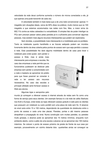 37


velocidade da rede decai conforme aumenta o número de micros conectados a ele, já
que apenas uma pode transmitir de cada vez.
           A velocidade também é mais baixa que a de uma rede convencional: apenas 11
megabits (em situações ideais, cerca de 60% disso na prática), muito menos que os 100
megabits a que estamos acostumados nas redes com fios. Mas, a maior arma do
802.11b contra as redes cabeadas é a versatilidade. O simples fato de poder interligar os
PCs sem precisar passar cabos pelas paredes já é o suficiente para convencer algumas
pessoas, mas existem mais alguns recursos interessantes que podem ser explorados.
           Sem dúvidas, a possibilidade mais interessante é a mobilidade para os portáteis.
Tanto os notebooks quanto handhelds e as futuras webpads podem ser movidos
livremente dentro da área coberta pelos pontos de acesso sem que seja perdido o acesso
à rede. Esta possibilidade lhe dará alguma mobilidade dentro de casa para levar o
notebook para onde quiser, sem perder o
acesso à Web, mas é ainda mais
interessante para empresas e escolas. No
caso das empresas a rede permite que os
funcionários pudessem se deslocar pela
empresa sem perder a conectividade com
a rede e bastaria se aproximar do prédio
para que fosse possível se conectar à
rede   e     ter   acesso    aos   recursos
necessários. No caso das escolas a
principal utilidade seria fornecer acesso à
Web aos alunos.
           Algumas lojas e aeroportos pelo
mundo já começam a oferecer acesso à internet através de redes sem fio como uma
forma de serviço para seus clientes. Um exemplo famoso é o da rede de cafés Starbuks
nos EUA e Europa, onde todas as lojas oferecem acesso gratuito à web para os clientes
que possuem um notebook ou outro portátil com uma placa de rede sem fio. O alcance
do sinal varia entre 15 e 100 metros, dependendo da quantidade de obstáculos entre o
ponto de acesso e cada uma das placas. Paredes, portas e até mesmo pessoas
atrapalham a propagação do sinal. Numa construção com muitas paredes, ou paredes
muito grossas, o alcance pode se aproximar dos 15 metros mínimos, enquanto num
ambiente aberto, como o pátio de uma escola o alcance vai se aproximar dos 100 metros
máximos. Se colocar o ponto de acesso próximo da janela da frente da sua casa por
exemplo, provavelmente um vizinho distante dois quarteirões ainda vai conseguir se
 