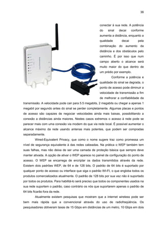 38


                                                       conectar à sua rede. A potência
                                                       do    sinal   decai     conforme
                                                       aumenta a distância, enquanto a
                                                       qualidade       decai        pela
                                                       combinação    do   aumento    da
                                                       distância e dos obstáculos pelo
                                                       caminho. É por isso que num
                                                       campo aberto o alcance será
                                                       muito maior do que dentro de
                                                       um prédio por exemplo.
                                                               Conforme a potência e
                                                       qualidade do sinal se degrada, o
                                                       ponto de acesso pode diminuir a
                                                       velocidade de transmissão a fim
                                                       de melhorar a confiabilidade da
transmissão. A velocidade pode cair para 5.5 megabits, 2 megabits ou chegar a apenas 1
megabit por segundo antes do sinal se perder completamente. Algumas placas e pontos
de acesso são capazes de negociar velocidades ainda mais baixas, possibilitando a
conexão a distâncias ainda maiores. Nestes casos extremos o acesso à rede pode se
parecer mais com uma conexão via modem do que via rede local. É possível aumentar o
alcance máximo da rede usando antenas mais potentes, que podem ser compradas
separadamente.
         Wired-Equivalent Privacy, que como o nome sugere traz como promessa um
nível de segurança equivalente à das redes cabeadas. Na prática o WEP também tem
suas falhas, mas não deixa de ser uma camada de proteção básica que sempre deve
manter ativada. A opção de ativar o WEP aparece no painel de configuração do ponto de
acesso. O WEP se encarrega de encriptar os dados transmitidos através da rede.
Existem dois padrões WEP, de 64 e de 128 bits. O padrão de 64 bits é suportado por
qualquer ponto de acesso ou interface que siga o padrão WI-FI, o que engloba todos os
produtos comercializados atualmente. O padrão de 128 bits por sua vez não é suportado
por todos os produtos. Para habilitá-lo será preciso que todos os componentes usados na
sua rede suportem o padrão, caso contrário os nós que suportarem apenas o padrão de
64 bits ficarão fora da rede.
         Atualmente existem pesquisas que mostram que a internet wireless pode ser
bem mais rápida que a convencional através do uso de radiofreqüência. Os
pesquisadores obtiveram taxas de 15 Gbps em distâncias de um metro, 10 Gbps em dois
 