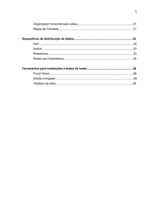3


           Organizador horizontal para cabos......................................................................31
           Régua de Tomadas..............................................................................................31


Dispositivos de distribuição de dados..........................................................................32
           Hub.......................................................................................................................32
           Switch...................................................................................................................33
           Roteadores...........................................................................................................33
           Redes sem fio(wireless).......................................................................................35


Ferramentas para instalações e testes de redes..........................................................38
           Punch Down.........................................................................................................38
           Alicate crimpador..................................................................................................39
           Testador de cabo.................................................................................................39
 