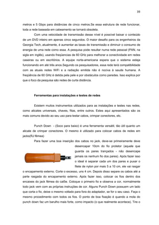 39


metros e 5 Gbps para distâncias de cinco metros.Se essa estrutura de rede funcionar,
toda a rede baseada em cabeamento se tornará obsoleta.
        Com uma velocidade de transmissão desse nível é possível baixar o conteúdo
de um DVD inteiro em apenas cinco segundos. O maior desafio para os engenheiros da
Georgia Tech, atualmente, é aumentar as taxas de transmissão e diminuir o consumo de
energia de uma rede como essa. A pesquisa pode resultar numa rede pessoal (PAN, na
sigla em inglês), usando freqüencias de 60 GHz para melhorar a conectividade em redes
caseiras ou em escritórios. A equipe norte-americana espera que o sistema esteja
funcionando em até três anos.Segundo os pesquisadores, essa rede terá compatibilidade
com as atuais redes WiFi e a radiação emitida não é nociva à saude humana. A
freqüência de 60 GHz é detida pela pele e por obstáculos como paredes. Isso explica por
que o foco da pesquisa são redes de curta distância.




        Ferramentas para instalações e testes de redes


        Existem muitos instrumentos utilizados para as instalações e testes nas redes,
como alicates universais, chaves, fitas, entre outros. Estes aqui apresentados são os
mais comuns devido ao seu uso para testar cabos, crimpar conectores, etc.


        Punch Down - (Soco para baixo) é uma ferramenta versátil, tão útil quanto um
alicate de crimpar conectores. O mesmo é utilizado para colocar cabos de redes em
jacks(RJ fêmea)
        Para fazer uma boa inserção dos cabos no jack, deve-se primeiramente deve
                                       desencapar 10cm do fio protetor (aquele que
                                       guarda os pares trançados - não desencape
                                       jamais os nenhum fio dos pares). Após fazer isso
                                       o ideal é separar cada um dos pares e puxar o
                                       filete de nylon por mais 5 a 10 cm, ele vai rasgar
o encapamento externo. Corte o excesso, uns 4 cm. Depois disso separe os cabos até a
parte rasgada do encapamento externo. Após fazer isso, colocar os fios dentro dos
encaixes do jack fêmea do cat5e. Coloque o primeiro fio e observa a cor, normalmente
todo jack vem com as próprias instruções de cor. Alguns Punch Down possuem um lado
que corta o fio, deixe o mesmo voltado para fora do adaptador, se for o seu caso. Faça o
mesmo procedimento com todos os fios. O ponto de boa fixação é quando a mola do
punch down faz um barulho mais forte, como impacto (o que realmente acontece). Tire o
 