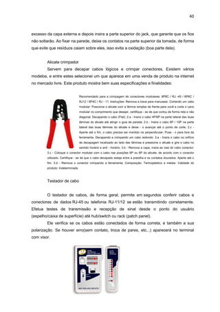40


excesso da capa externa e depois insira a parte superior do jack, que garante que os fios
não soltarão. Ao fixar na parede, deixe os contatos na parte superior da tomada, de forma
que evite que resíduos caiam sobre eles, isso evita a oxidação (boa parte dela).


        Alicate crimpador
        Servem para decapar cabos lógicos e crimpar conectores. Existem vários
modelos, e entre estes selecionei um que aparece em uma venda de produto na internet
no mercado livre. Este produto mostra bem suas especificações e finalidades:


                                 Recomendado para a crimpagem de conectores modulares: 8P8C / RJ -45 / 6P6C /
                                 RJ12 / 6P4C / RJ - 11. Instruções: Remova a trava para manusear, Cortando um cabo
                                 modular: Posicione o alicate com a lâmina simples de frente para você e corte o cano
                                 modular no comprimento que desejar, certifique - se de que cortou de forma reta e não
                                 diagonal; Decapando o cabo (Flat): 2.a - Insira o cabo 4P/6P na parte lateral das duas
                                 lâminas do alicate até atingir o guia de parada; 2.b - Insira o cabo 8P / 10P na parte
                                 lateral das duas lâminas do alicate e deixe - o avançar até o ponto de corte; 2.c -
                                 Aperte até o fim, o cabo precisa ser mantido na perpendicular. Puxe - o para fora da
                                 ferramenta. Decapando e crimpando um cabo redondo: 3.a - Insira o cabo no orifício
                                 de decapagem localizado ao lado das lâminas e pressione o alicate e gire o cabo no
                                 sentido horário e anti - horário; 3.b - Remova a capa, insira as vias do cabo conector;
        3.c - Coloque o conector modular com o cabo nas posições 6P ou 8P do alicate, de acordo com o conector
        utilizado. Certifique - se de que o cabo decapado esteja entre a presilha e os contatos dourados. Aperte até o
        fim; 3.d - Remova o conector crimpando a ferramenta; Composição: Termoplástico e metais. Validade do
        produto: Indeterminada



        Testador de cabo


        O testador de cabos, de forma geral, permite em segundos conferir cabos e
conectores de dados RJ-45 ou telefonia RJ-11/12 se estão transmitindo corretamente.
Efetua testes de transmissão e recepção de sinal desde o ponto do usuário
(espelho/caixa de superfície) até hub/switch ou rack (patch panel).
        Ele verifica se os cabos estão conectados de forma correta, e também a sua
polarização. Se houver erro(sem contato, troca de pares, etc...) aparecerá no terminal
com visor.
 