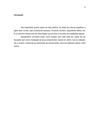 4


Introdução




          Tão importante quanto cabos de rede elétrica, as redes de internet espalham e
ligam todo mundo, seja conectando pessoas, movendo dinheiro, expandindo idéias, etc.
É no caminho dessa troca de informações que envolve o conceito de instalações lógicas.
          Apresentarei conceitos sobre como instalar uma rede feita por cabos de par
trançado, bem como instalação de seus componentes, desde um switch, hub ou roteador,
até o usuário, mostrando as dimensões de componentes, tipos de materiais usados, entre
outros.
 