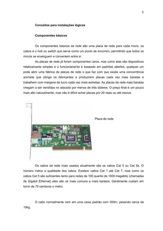 5


        Conceitos para instalações lógicas


        Componentes básicos


        Os componentes básicos da rede são uma placa de rede para cada micro, os
cabos e o hub ou switch que serve como um ponto de encontro, permitindo que todos os
micros se enxerguem e conversem entre sí.
        As placas de rede já foram componentes caros, mas como elas são dispositivos
relativamente simples e o funcionamento é baseado em padrões abertos, qualquer um
pode abrir uma fábrica de placas de rede o que faz com que exista uma concorrência
acirrada que obriga os fabricantes a produzirem placas cada vez mais baratas e
trabalhem com margens de lucro cada vez mais estreitas. As placas de rede mais baratas
chegam a ser vendidas no atacado por menos de três dólares. O preço final é um pouco
mais alto naturalmente, mas não é difícil achar placas por 20 reais ou até menos.




                                                     Placa de rede




        Os cabos de rede mais usados atualmente são os cabos Cat 5 ou Cat 5e. O
número indica a qualidade dos cabos. Existem cabos Cat 1 até Cat 7, mas como os
cabos Cat 5 são suficientes tanto para redes de 100 quanto de 1000 megabits (chamadas
de Gigabit Ethernet) eles são os mais comuns e mais baratos. Geralmente custam em
torno de 70 centavos o metro.




        O cabo normalmente vem em uma caixa padrão com 300m, pesando cerca de
10kg.
 