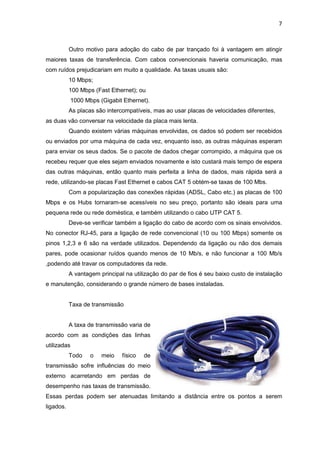 7


           Outro motivo para adoção do cabo de par trançado foi à vantagem em atingir
maiores taxas de transferência. Com cabos convencionais haveria comunicação, mas
com ruídos prejudicariam em muito a qualidade. As taxas usuais são:
           10 Mbps;
           100 Mbps (Fast Ethernet); ou
             1000 Mbps (Gigabit Ethernet).
           As placas são intercompatíveis, mas ao usar placas de velocidades diferentes,
as duas vão conversar na velocidade da placa mais lenta.
           Quando existem várias máquinas envolvidas, os dados só podem ser recebidos
ou enviados por uma máquina de cada vez, enquanto isso, as outras máquinas esperam
para enviar os seus dados. Se o pacote de dados chegar corrompido, a máquina que os
recebeu requer que eles sejam enviados novamente e isto custará mais tempo de espera
das outras máquinas, então quanto mais perfeita a linha de dados, mais rápida será a
rede, utilizando-se placas Fast Ethernet e cabos CAT 5 obtém-se taxas de 100 Mbs.
           Com a popularização das conexões rápidas (ADSL, Cabo etc.) as placas de 100
Mbps e os Hubs tornaram-se acessíveis no seu preço, portanto são ideais para uma
pequena rede ou rede doméstica, e também utilizando o cabo UTP CAT 5.
           Deve-se verificar também a ligação do cabo de acordo com os sinais envolvidos.
No conector RJ-45, para a ligação de rede convencional (10 ou 100 Mbps) somente os
pinos 1,2,3 e 6 são na verdade utilizados. Dependendo da ligação ou não dos demais
pares, pode ocasionar ruídos quando menos de 10 Mb/s, e não funcionar a 100 Mb/s
,podendo até travar os computadores da rede.
           A vantagem principal na utilização do par de fios é seu baixo custo de instalação
e manutenção, considerando o grande número de bases instaladas.


           Taxa de transmissão


           A taxa de transmissão varia de
acordo com as condições das linhas
utilizadas
           Todo     o   meio   físico   de
transmissão sofre influências do meio
externo acarretando em perdas de
desempenho nas taxas de transmissão.
Essas perdas podem ser atenuadas limitando a distância entre os pontos a serem
ligados.
 