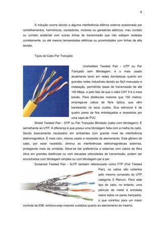 8


          A indução ocorre devido a alguma interferência elétrica externa ocasionada por
centelhamentos, harmônicos, osciladores, motores ou geradores elétricos, mau contato
ou contato acidental com outras linhas de transmissão que não estejam isoladas
corretamente, ou até mesmo tempestades elétricas ou proximidades com linhas de alta
tensão.


          Tipos de Cabo Par Trançado


                                             Unshielded Twisted Pair - UTP ou Par
                                    Trançado    sem   Blindagem:       é     o   mais      usado
                                    atualmente tanto em redes domésticas quanto em
                                    grandes redes industriais devido ao fácil manuseio e
                                    instalação, permitindo taxas de transmissão de até
                                    100 Mbps, e pelo fato de que o cabo CAT 5 é o mais
                                    barato. Para distâncias maiores que 150 metros;
                                    emprega-se    cabos     de fibra       óptica,   que    vêm
                                    barateando os seus custos. Sua estrutura é de
                                    quatro pares de fios entrelaçados e revestidos por
                                    uma capa de PVC
          Shield Twisted Pair - STP ou Par Trançado Blindado (cabo com blindagem): É
semelhante ao UTP. A diferença é que possui uma blindagem feita com a malha do cabo.
Sendo basicamente necessário em ambientes com grande nível de interferência
eletromagnética. É mais caro, menos usado e necessita de aterramento. Este gênero de
cabo, por estar revestido, diminui as interferências eletromagnéticas externas,
protegendo mais da umidade. Deve-se dar preferência a sistemas com cabos de fibra
ótica em grandes distâncias ou com elevadas velocidades de transmissão, podem ser
encontrados com blindagem simples ou com blindagem par a par.
          Screened Twisted Pair - ScTP também referenciado como FTP (Foil Twisted
                                                          Pair), os cabos são cobertos
                                                          pelo mesmo composto do UTP
                                                          categoria 5 Plenum. Para este
                                                          tipo de cabo, no entanto, uma
                                                          película de metal é enrolada
                                                          sobre todos os pares trançados,
                                                          o que contribui para um maior
controle de EMI, embora exija maiores cuidados quanto ao aterramento do mesmo.
 