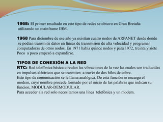 1968: El primer resultado en este tipo de redes se obtuvo en Gran Bretaña utilizando un mainframe IBM.1968 Para diciembre de ese año ya existían cuatro nodos de ARPANET desde donde se podían transmitir datos en líneas de transmisión de alta velocidad y programar computadoras de otros nodos. En 1971 había quince nodos y para 1972, treinta y sietePoco  a poco empezó a expandirse.TIPOS DE CONEXIÓN A LA REDRTC: Red telefónica básica circulan las vibraciones de la voz las cuales son traducidasen impulsos eléctricos que se trasmiten  a través de dos hilos de cobre.Este tipo de comunicación se le llama analógica. De esta función se encarga el modem, cuyo nombre procede formado por el inicio de las palabras que indican su funcion, MODULAR-DEMODULAR.Para acceder ala red solo necesitamos una línea  telefónica y un modem. 