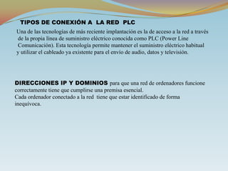 TIPOS DE CONEXIÓN A  LA RED  PLCUna de las tecnologías de más reciente implantación es la de acceso a la red a través de la propia línea de suministro eléctrico conocida como PLC (Power Line Comunicación). Esta tecnología permite mantener el suministro eléctrico habitual y utilizar el cableado ya existente para el envío de audio, datos y televisión.DIRECCIONES IP Y DOMINIOS para que una red de ordenadores funcione correctamente tiene que cumplirse una premisa esencial.Cada ordenador conectado a la red  tiene que estar identificado de forma inequívoca.