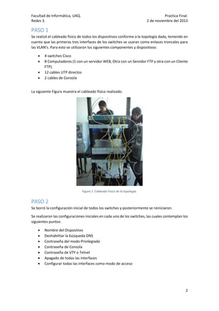 Facultad de Informática, UAQ.
Redes 3.

Practica Final.
2 de noviembre del 2013

PASO 1
Se realizó el cableado físico de todos los dispositivos conforme a la topología dada, teniendo en
cuenta que las primeras tres interfaces de los switches se usaran como enlaces troncales para
las VLAN’s. Para esto se utilizaron los siguientes componentes y dispositivos:





4 switches Cisco
8 Computadores (1 con un servidor WEB, Otra con un Servidor FTP y otra con un Cliente
FTP).
12 cables UTP directos
2 cables de Consola

La siguiente Figura muestra el cableado físico realizado.

Figura 1. Cableado Físico de la topología.

PASO 2
Se borró la configuración inicial de todos los switches y posteriormente se reiniciaron.
Se realizaron las configuraciones iniciales en cada uno de los switches, las cuales contemplan los
siguientes puntos:








Nombre del Dispositivo
Deshabilitar la búsqueda DNS
Contraseña del modo Privilegiado
Contraseña de Consola
Contraseña de VTY o Telnet
Apagado de todas las interfaces
Configurar todas las interfaces como modo de acceso

2

 