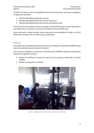 Facultad de Informática, UAQ.
Redes 3.

Practica Final.
2 de noviembre del 2013

También se tendrá en cuenta la seguridad de cada uno de los puertos, por lo que se agregaran
los siguientes comandos:




Switch(config-if)#switchport port-security
Switch(config-if)#switchport port-security maximum 1
Switch(config-if)#switchport port-security mac-address sticky

De esta manera solo se podra conectar un equipo a cada interfaz ya que el switch aprendera la
mac address que se conecte y no permitira la conexion de otra mac diferente.
Hasta este punto se debe de poder realizar ping entre las computadoras de cada una de las
VLAN’s pero solo dentro de su VLAN a la que se pertenece.

PASO 6
Para la parte de la VLAN de administración se tiene que configurar las interfaces VLAN99 de cada
uno de los switches como se muestra en la tabla 1.
Una vez que se configuran y se levantan las interfaces de la VLAN99 se realiza la comprobación
mediante las siguientes acciones:



Mostrar las interfaces IP activas de cada uno de los switches observando la interfaz
VLAN99
Realizar un ping entre los switches.

Figura 3. Configurando las VLAN’s y las interfaces de los Switches.

6

 