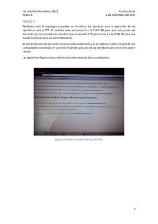 Facultad de Informática, UAQ.
Redes 3.

Practica Final.
2 de noviembre del 2013

PASO 7
Teniendo toda la topología completa se inicializan los procesos para la ejecución de los
servidores web y FTP. El servidor web pertenecerá a la VLAN 10 para que solo pueda ser
accesado por los estudiantes mientras que el servidor FTP pertenecerá a la VLAN 30 para que
pueda funcionar para los administradores.
Se comprobó que los servicios funcionen adecuadamente y se accedieron a ellos a través de una
computadora conectada en la misma VLAN de cada uno de los servidores pero en el otro swtich
cliente.
Las siguientes figuras muestran los resultados exitosos de las conexiones.

Figura 4. Conexión al servidor web de la VLAN 10.

7

 