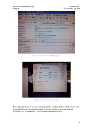 Facultad de Informática, UAQ.
Redes 3.

Practica Final.
2 de noviembre del 2013

Figura 5. Conexión al servidor FTP de la VLAN 30.

Figura 6. Servicios levantados del Servidor.

Una vez que se realizaron las conexiones exitosas a los servidores implementados dentro de la
topología se concluyó la practica limpiando el lugar de trabajo, así como borrando las
configuraciones de los switches y desconectando los cables utilizados.

8

 