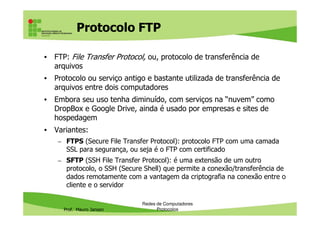 Protocolo FTP
• FTP (FileTransfer Protocol): protocolo de transferência de arquivos
• Protocolo ou serviço antigo e bastante utilizada de transferência de
arquivos entre dois computadores
• Embora seu uso tenha diminuído, com serviços na “nuvem” como
DropBox e Google Drive, ainda é usado por empresas e sites de
hospedagem
Prof. Mauro Jansen
• Variantes:
– FTPS (Secure File Transfer Protocol): protocolo FTP com uma camada
SSL para segurança, ou seja é o FTP com certificado
– SFTP (SSH File Transfer Protocol): é uma extensão de um outro
protocolo, o SSH (Secure Shell) que permite a conexão/transferência de
dados remotamente com a vantagem da criptografia na conexão entre o
cliente e o servidor
Redes de Computadores
Protocolos
 