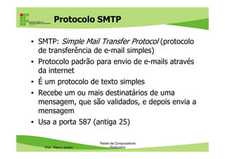 Protocolo SMTP
• SMTP (Simple Mail Transfer Protocol ): protocolo
de transferência de e-mail simples
• Protocolo padrão para envio de e-mails através
da internet
• É um protocolo de texto simples
Prof. Mauro Jansen
• É um protocolo de texto simples
• Recebe um ou mais destinatários de uma
mensagem, que são validados, e depois envia a
mensagem
• Usa a porta 587 (antiga 25)
Redes de Computadores
Protocolos
 
