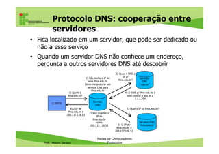 Protocolo DNS: cooperação entre
servidores
• Fica localizado em um servidor, que pode ser dedicado ou
não a esse serviço
• Quando um servidor DNS não conhece um endereço,
pergunta a outros servidores DNS até descobrir
3) Quao o DNS e
IP p/2) Não tenho o IP de Servidor
Prof. Mauro Jansen
Redes de Computadores
Protocolos
IP p/
ifma.edu.br?
CLIENTE
Servidor
DNS
1) Quem é
ifma.edu.br?
8)O IP de
ifma.edu.br é
200.137.128.53
2) Não tenho o IP de
www.ifma.edu.br.
Deixe-me procurar um
servidor DNS para
ifma.edu.br
Servidor
DNS
“.edu.br”
Servidor DNS
“ifma.edu.br
4) O DNS p/ ifma.edu.br é
net1.com.br e seu IP é
1.1.1.254
5) Qual o IP p/ ifma.edu.br?
6) O IP de
ifma.edu.br é
200.137.128.53
7) Vou guardar o
IP de
ifma.edu.br
como
200.137.128.53
 
