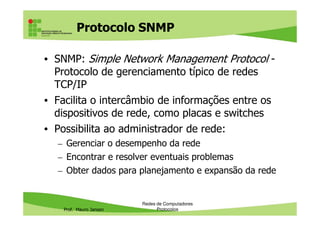 Protocolo DHCP
• DHCP (Dynamic Host Configuration Protocol):
Protocolo de configuração dinâmica de estações
• Responsável pela configuração dinâmica de
endereços IP em uma rede
– Atribui endereços IP quando um computador é
Prof. Mauro Jansen
– Atribui endereços IP quando um computador é
inicializado ou conectado a uma rede
• Formas pelas quais podemos atribuir endereços
IP aos computadores:
– Manual: em cada computador, nas configurações de
rede
– Automática: usando o protocolo DHCP
Redes de Computadores
Protocolos
 