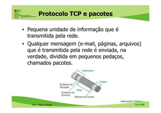 Protocolo SNMP – estrutura de
funcionamento
• Agentes: são equipamentos gerenciáveis (ex: switches,
modems, impressoras, servidores, etc.)
– Contém “objetos” (informações, configurações, estatísticas)
• Gerentes: softwares de gestão de redes que permitem
ao administrador executar tarefas administrativas através
dos dados coletados
Prof. Mauro Jansen
dos dados coletados
• Mensagens: chamadas PDU (Protocol Data Units), são
usadas na comunicação entre agentes e gerentes
– GET (leitura), SET (escrita), TRAP (resposta)
• MIB (Management Information Base): banco de
informações sobre cada equipamento (temperatura,
tráfego, usuários, estatísticas, configurações, etc.)
Redes de Computadores
Protocolos
 