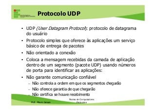 Protocolo UDP
• UDP (User Datagram Protocol): protocolo de datagrama
do usuário
• Protocolo simples que oferece às aplicações um serviço
básico de entrega de pacotes
• Não orientado a conexão
Prof. Mauro Jansen
• Coloca a mensagem recebidas da camada de aplicação
dentro de um segmento (pacote UDP) usando números
de porta para identificar as aplicações:
• Não garante comunicação confiável
– Não controla a ordem em que os segmentos chegarão
– Não oferece garantia de que chegarão
– Não certifica se houve recebimento
Redes de Computadores
Protocolos
 