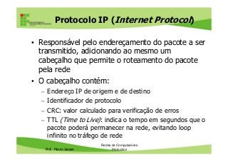 Protocolo IP (Internet Protocol)
• Responsável pelo endereçamento do pacote a ser
transmitido, adicionando ao mesmo um
cabeçalho que permite o roteamento do pacote
pela rede
• O cabeçalho contém:
Prof. Mauro Jansen
• O cabeçalho contém:
– Endereço IP de origem e de destino
– Identificador de protocolo
– CRC: valor calculado para verificação de erros
– TTL (Time to Live): indica o tempo em segundos que o
pacote poderá permanecer na rede, evitando loop
infinito no tráfego de rede
Redes de Computadores
Protocolos
 