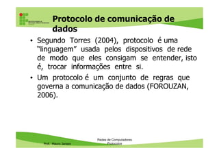 Protocolo de comunicação de
dados
• Segundo Torres (2004), protocolo é uma
“linguagem” usada pelos dispositivos de rede
de modo que eles consigam se entender, isto
é, trocar informações entre si.
• Um protocolo é um conjunto de regras que
Prof. Mauro Jansen
• Um protocolo é um conjunto de regras que
governa a comunicação de dados (FOROUZAN,
2006).
Redes de Computadores
Protocolos
 
