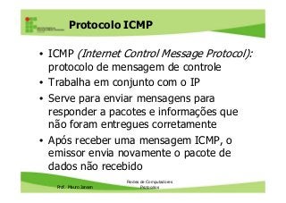 Protocolo ICMP
• ICMP (Internet Control Message Protocol):
protocolo de mensagem de controle
• Trabalha em conjunto com o IP
• Serve para enviar mensagens para
Prof. Mauro Jansen
• Serve para enviar mensagens para
responder a pacotes e informações que
não foram entregues corretamente
• Após receber uma mensagem ICMP, o
emissor envia novamente o pacote de
dados não recebido
Redes de Computadores
Protocolos
 