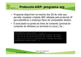 Protocolo ARP: programa arp
• Programa disponível na maioria dos SO de rede que
permite visualizar a tabela ARP utilizada pelo protocolo IP
para identificar o endereço físico do computador destino
• É executado na janela de linha de comando (prompt de
comando do Windoes ou terminal no Linux). Ex.:
Prof. Mauro Jansen
Redes de Computadores
Protocolos
mauro@mauro-Lenovo-G460 ~ $ arp -a
? (10.3.2.2) em 64:51:06:62:bb:bf [ether] em wlan0
? (10.3.2.1) em 00:00:5e:00:01:04 [ether] em wlan0
? (10.3.2.37) em 6c:71:d9:1b:24:10 [ether] em wlan0
mauro@mauro-Lenovo-G460 ~ $
 