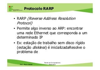 Protocolo RARP
• RARP (Reverse Address Resolution
Protocol)
• Permite algo inverso ao ARP: encontrar
uma rede Ethernet que corresponda a um
Prof. Mauro Jansen
uma rede Ethernet que corresponda a um
determinado IP
• Ex: estação de trabalho sem disco rígido
(estação diskless) é inicializadaResolve o
problema de
Redes de Computadores
Protocolos
 