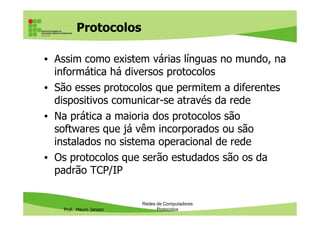 Protocolos
• Assim como existem várias línguas no mundo, na
informática há diversos protocolos
• São esses protocolos que permitem a diferentes
dispositivos comunicar-se através da rede
• Na prática a maioria dos protocolos são
Prof. Mauro Jansen
• Na prática a maioria dos protocolos são
softwares que já vêm incorporados ou são
instalados no sistema operacional de rede
• Estudaremos os protocolos localizando-os com
base nas camadas do padrão TCP/IP
Redes de Computadores
Protocolos
 